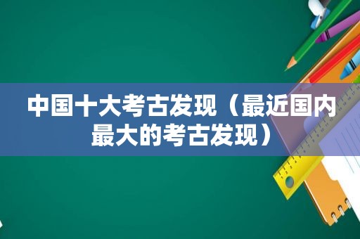 中国十大考古发现（最近国内最大的考古发现）