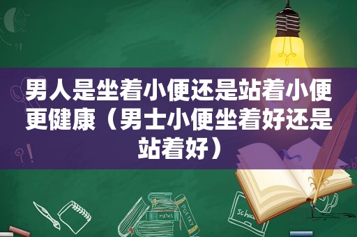 男人是坐着小便还是站着小便更健康（男士小便坐着好还是站着好）