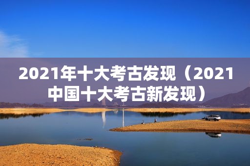 2021年十大考古发现（2021中国十大考古新发现）