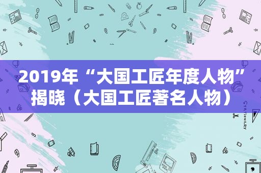 2019年“大国工匠年度人物”揭晓（大国工匠著名人物）