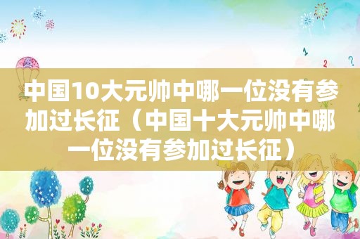 中国10大元帅中哪一位没有参加过长征（中国十大元帅中哪一位没有参加过长征）