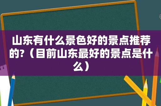 山东有什么景色好的景点推荐的?（目前山东最好的景点是什么）