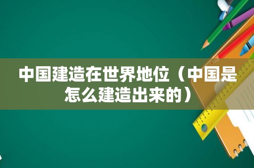 中国建造在世界地位（中国是怎么建造出来的）