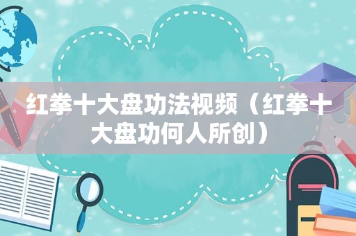 红拳十大盘功法视频（红拳十大盘功何人所创）