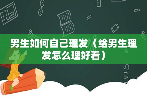 男生如何自己理发（给男生理发怎么理好看）