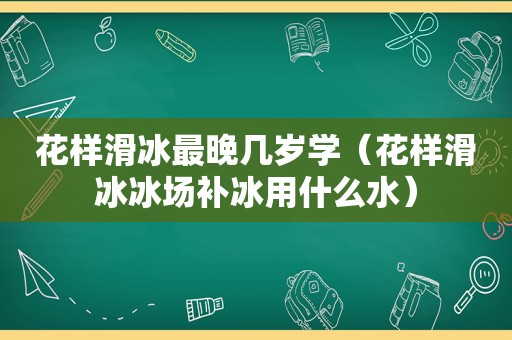 花样滑冰最晚几岁学（花样滑冰冰场补冰用什么水）