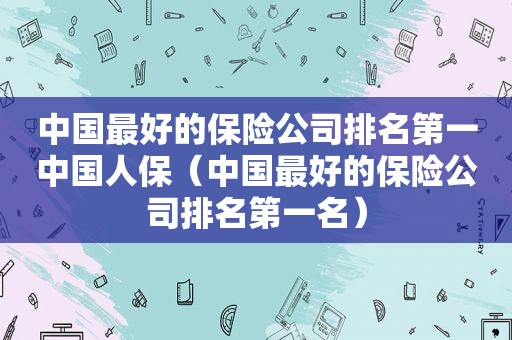 中国最好的保险公司排名第一中国人保（中国最好的保险公司排名第一名）