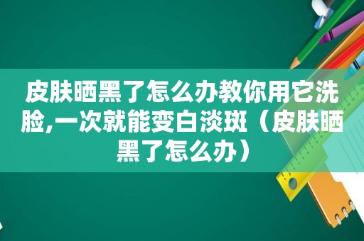 皮肤晒黑了怎么办教你用它洗脸,一次就能变白淡斑（皮肤晒黑了怎么办）