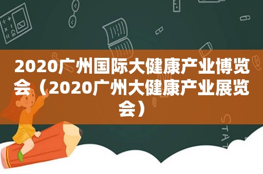 2020广州国际大健康产业博览会（2020广州大健康产业展览会）