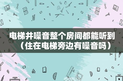 电梯井噪音整个房间都能听到（住在电梯旁边有噪音吗）