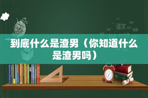 到底什么是渣男（你知道什么是渣男吗）