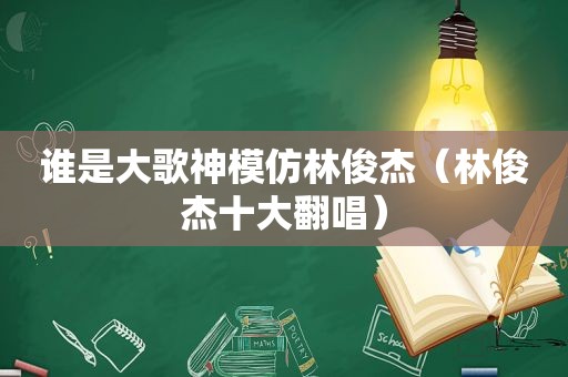 谁是大歌神模仿林俊杰（林俊杰十大翻唱）