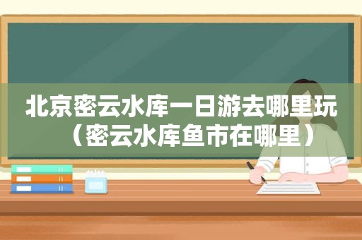 北京密云水库一日游去哪里玩（密云水库鱼市在哪里）