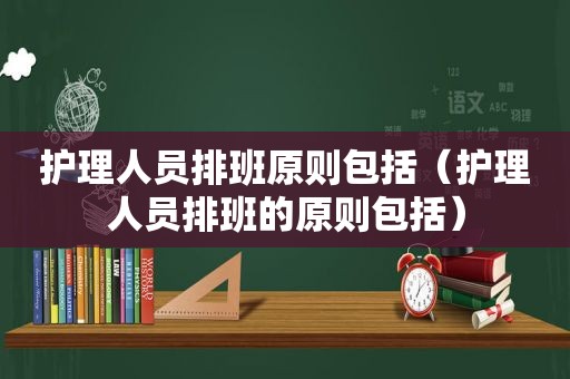 护理人员排班原则包括（护理人员排班的原则包括）