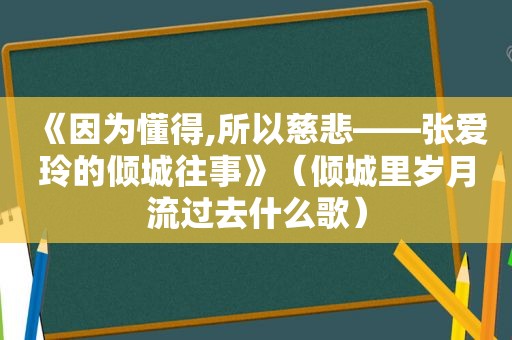 《因为懂得,所以慈悲——张爱玲的倾城往事》（倾城里岁月流过去什么歌）