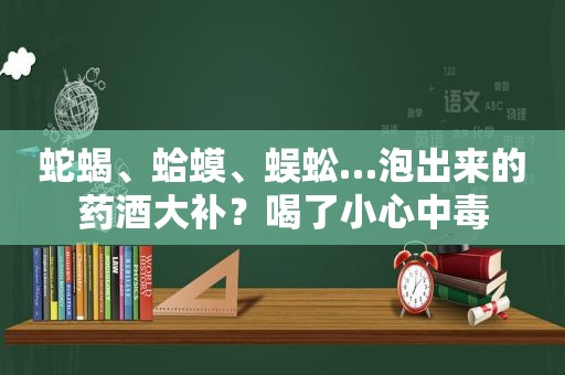 蛇蝎、蛤蟆、蜈蚣…泡出来的药酒大补？喝了小心中毒