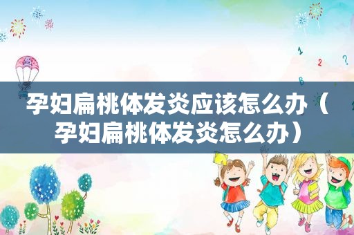 孕妇扁桃体发炎应该怎么办（孕妇扁桃体发炎怎么办）