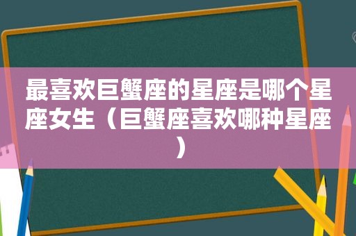 最喜欢巨蟹座的星座是哪个星座女生（巨蟹座喜欢哪种星座）