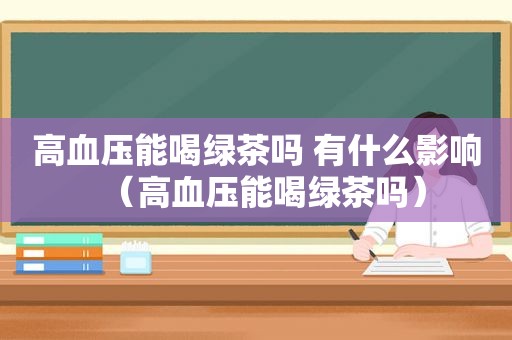 高血压能喝绿茶吗 有什么影响（高血压能喝绿茶吗）