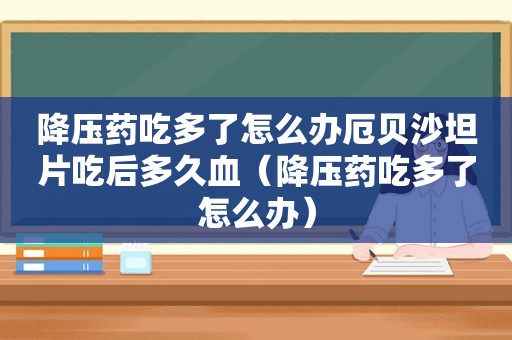 降压药吃多了怎么办厄贝沙坦片吃后多久血（降压药吃多了怎么办）