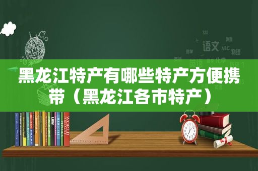 黑龙江特产有哪些特产方便携带（黑龙江各市特产）