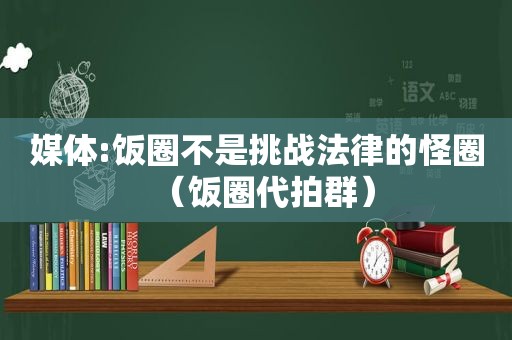 媒体:饭圈不是挑战法律的怪圈（饭圈代拍群）