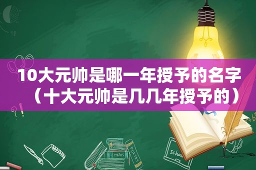 10大元帅是哪一年授予的名字（十大元帅是几几年授予的）