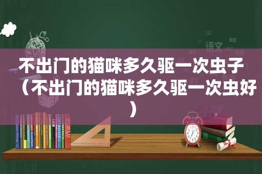 不出门的猫咪多久驱一次虫子（不出门的猫咪多久驱一次虫好）