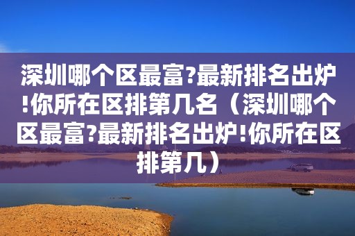 深圳哪个区最富?最新排名出炉!你所在区排第几名（深圳哪个区最富?最新排名出炉!你所在区排第几）