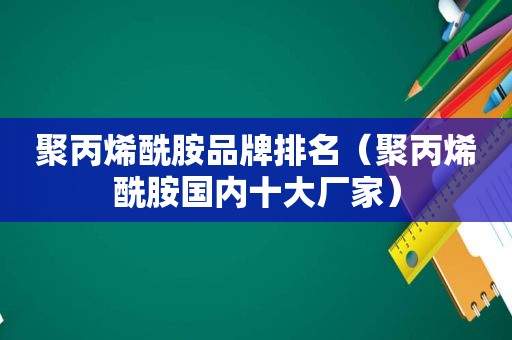 聚丙烯酰胺品牌排名（聚丙烯酰胺国内十大厂家）