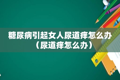 糖尿病引起女人尿道痒怎么办（尿道痒怎么办）