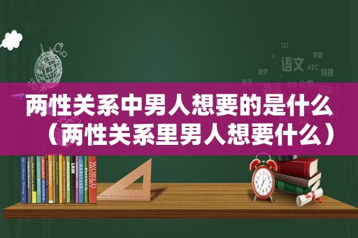 两性关系中男人想要的是什么（两性关系里男人想要什么）