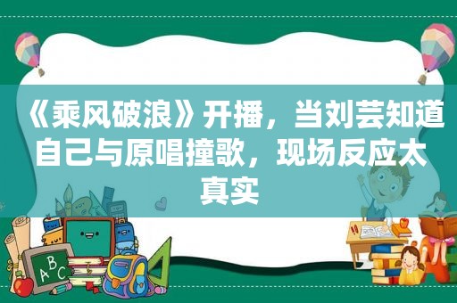 《乘风破浪》开播，当刘芸知道自己与原唱撞歌，现场反应太真实