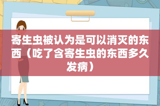 寄生虫被认为是可以消灭的东西（吃了含寄生虫的东西多久发病）