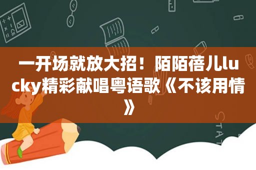 一开场就放大招！陌陌蓓儿lucky精彩献唱粤语歌《不该用情》