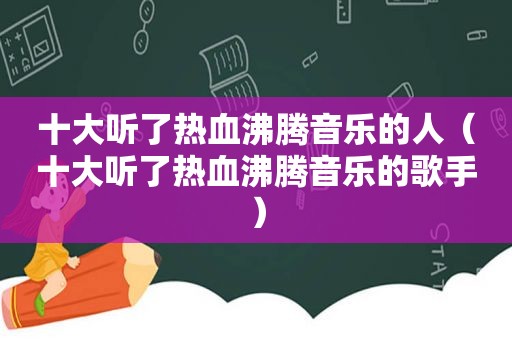 十大听了热血沸腾音乐的人（十大听了热血沸腾音乐的歌手）