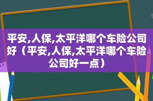 平安,人保,太平洋哪个车险公司好（平安,人保,太平洋哪个车险公司好一点）