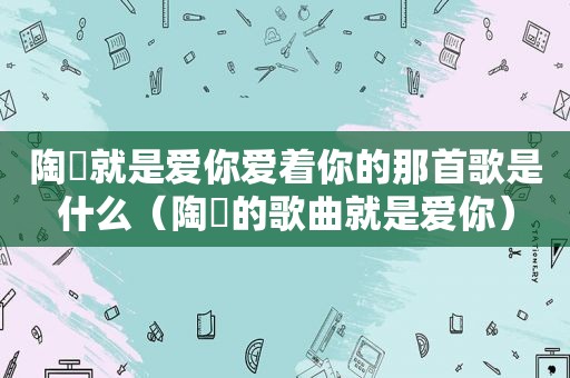 陶喆就是爱你爱着你的那首歌是什么（陶喆的歌曲就是爱你）