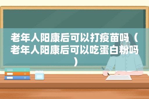 老年人阳康后可以打疫苗吗（老年人阳康后可以吃蛋白粉吗）