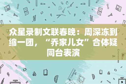 众星录制文联春晚：周深冻到缩一团，“乔家儿女”合体疑同台表演