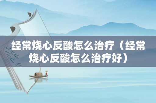 经常烧心反酸怎么治疗（经常烧心反酸怎么治疗好）