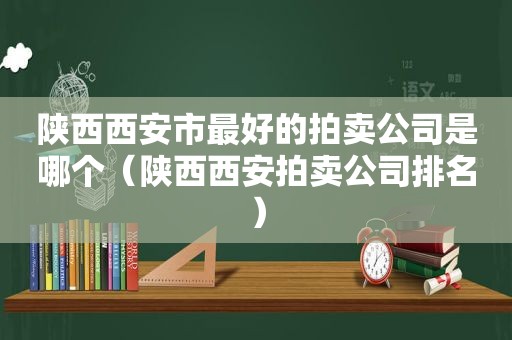 陕西西安市最好的拍卖公司是哪个（陕西西安拍卖公司排名）