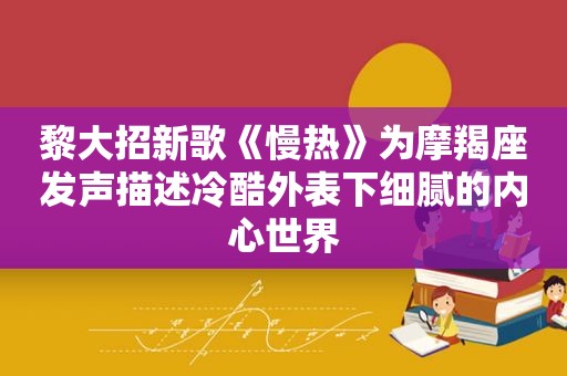 黎大招新歌《慢热》为摩羯座发声描述冷酷外表下细腻的内心世界