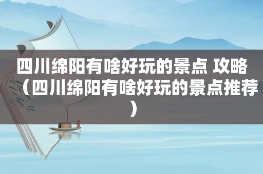 四川绵阳有啥好玩的景点 攻略（四川绵阳有啥好玩的景点推荐）