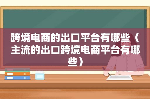 跨境电商的出口平台有哪些（主流的出口跨境电商平台有哪些）