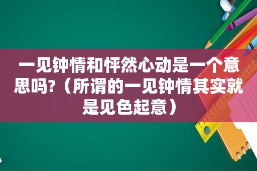 一见钟情和怦然心动是一个意思吗?（所谓的一见钟情其实就是见色起意）