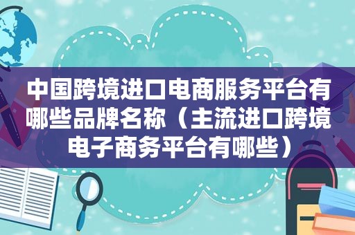 中国跨境进口电商服务平台有哪些品牌名称（主流进口跨境电子商务平台有哪些）