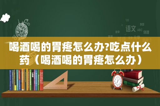 喝酒喝的胃疼怎么办?吃点什么药（喝酒喝的胃疼怎么办）