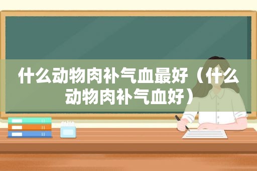 什么动物肉补气血最好（什么动物肉补气血好）