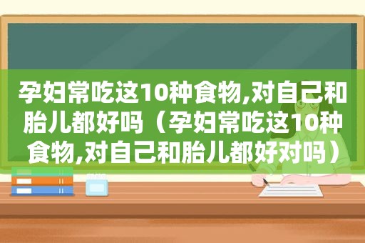 孕妇常吃这10种食物,对自己和胎儿都好吗（孕妇常吃这10种食物,对自己和胎儿都好对吗）